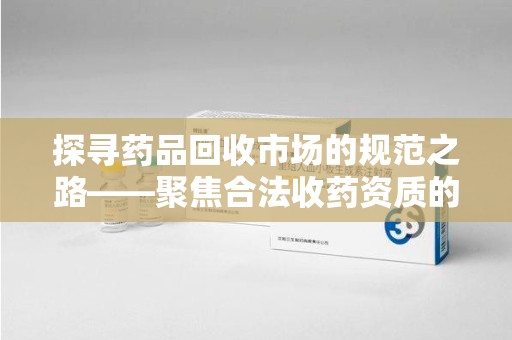 绵阳探寻药品回收市场的规范之路——聚焦合法收药资质的重要性
