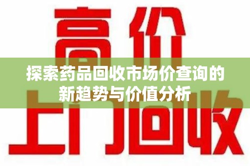 绵阳探索药品回收市场价查询的新趋势与价值分析
