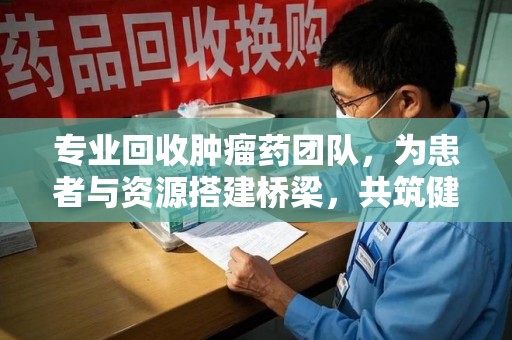 绵阳专业回收肿瘤药团队，为患者与资源搭建桥梁，共筑健康未来