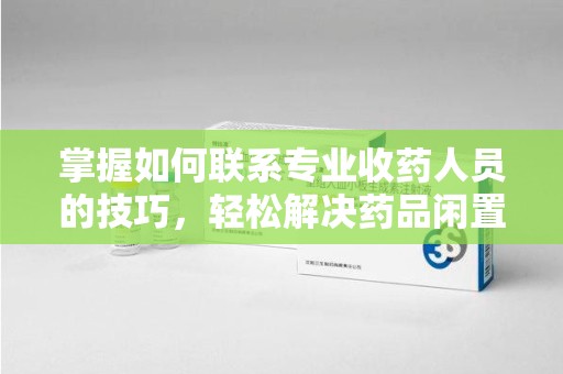 绵阳掌握如何联系专业收药人员的技巧，轻松解决药品闲置问题