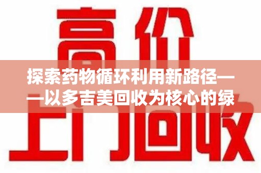 绵阳探索药物循环利用新路径——以多吉美回收为核心的绿色发展观