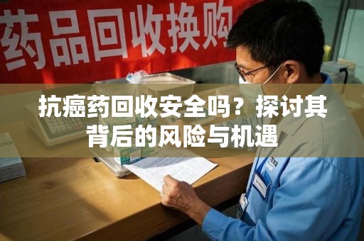 绵阳抗癌药回收安全吗？探讨其背后的风险与机遇
