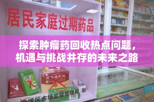 绵阳探索肿瘤药回收热点问题，机遇与挑战并存的未来之路