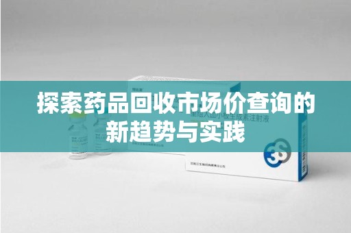 绵阳探索药品回收市场价查询的新趋势与实践