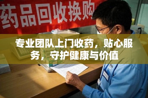绵阳专业团队上门收药，贴心服务，守护健康与价值