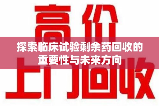 绵阳探索临床试验剩余药回收的重要性与未来方向