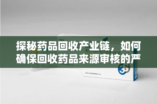 绵阳探秘药品回收产业链，如何确保回收药品来源审核的严谨性？