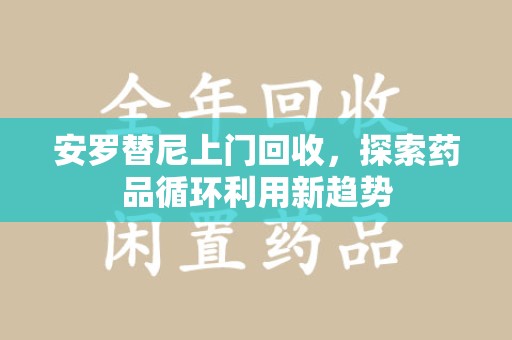 绵阳安罗替尼上门回收，探索药品循环利用新趋势