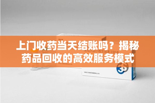 绵阳上门收药当天结账吗？揭秘药品回收的高效服务模式