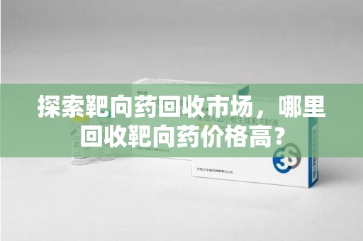 绵阳探索靶向药回收市场，哪里回收靶向药价格高？