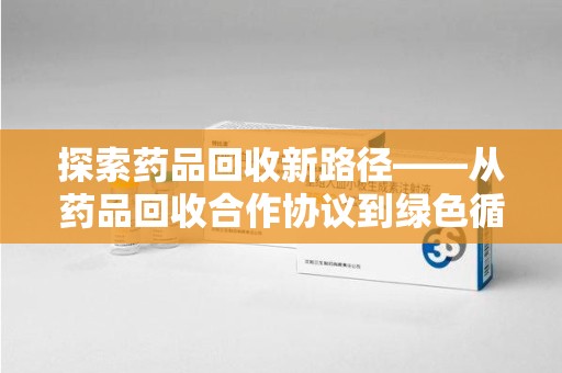 绵阳探索药品回收新路径——从药品回收合作协议到绿色循环的未来