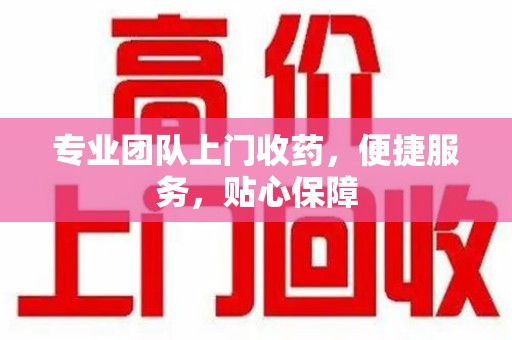 绵阳专业团队上门收药，便捷服务，贴心保障
