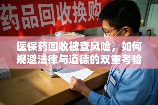 绵阳医保药回收被查风险，如何规避法律与道德的双重考验