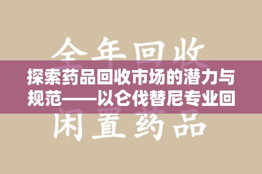 绵阳探索药品回收市场的潜力与规范——以仑伐替尼专业回收为例