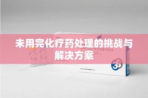绵阳未用完化疗药处理的挑战与解决方案