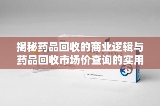 绵阳揭秘药品回收的商业逻辑与药品回收市场价查询的实用指南